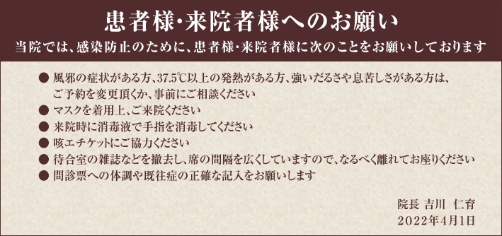 患者様・来院者様へのお願い
当院では、感染防止のために、患者様・来院者様に次のことをお願いしております。

風邪の症状がある方、37.5℃以上の発熱がある方、強いだるさや息苦しさがある方は、ご予約を変更頂くか、事前にご相談ください
マスクを着用上、ご来院ください
来院時に消毒液で手指を消毒してください
咳エチケットにご協力ください
待合室の雑誌などを撤去し、席の間隔を広くしていますので、なるべく離れてお座りください
問診票への体調や既往症の正確な記入をお願いします　